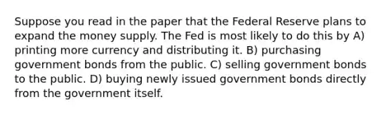 Suppose you read in the paper that the Federal Reserve plans to expand the money supply. The Fed is most likely to do this by A) printing more currency and distributing it. B) purchasing government bonds from the public. C) selling government bonds to the public. D) buying newly issued government bonds directly from the government itself.