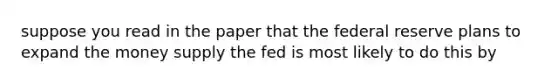 suppose you read in the paper that the federal reserve plans to expand the money supply the fed is most likely to do this by