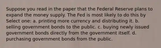 Suppose you read in the paper that the Federal Reserve plans to expand the money supply. The Fed is most likely to do this by Select one: a. printing more currency and distributing it. b. selling government bonds to the public. c. buying newly issued government bonds directly from the government itself. d. purchasing government bonds from the public.