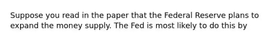 Suppose you read in the paper that the Federal Reserve plans to expand the money supply. The Fed is most likely to do this by