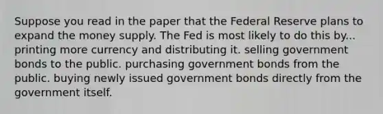 Suppose you read in the paper that the Federal Reserve plans to expand the money supply. The Fed is most likely to do this by... printing more currency and distributing it. selling government bonds to the public. purchasing government bonds from the public. buying newly issued government bonds directly from the government itself.