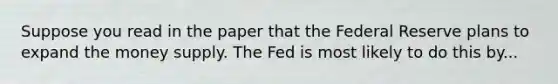 Suppose you read in the paper that the Federal Reserve plans to expand the money supply. The Fed is most likely to do this by...