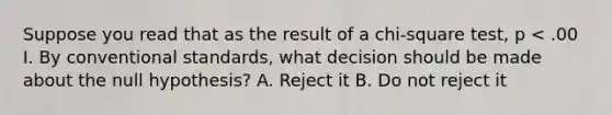 Suppose you read that as the result of a chi-square test, p < .00 I. By conventional standards, what decision should be made about the null hypothesis? A. Reject it B. Do not reject it