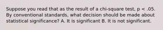 Suppose you read that as the result of a chi-square test, p < .05. By conventional standards, what decision should be made about statistical significance? A. It is significant B. It is not significant.