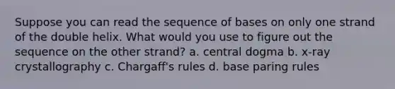 Suppose you can read the sequence of bases on only one strand of the double helix. What would you use to figure out the sequence on the other strand? a. central dogma b. x-ray crystallography c. Chargaff's rules d. base paring rules