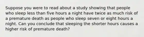 Suppose you were to read about a study showing that people who sleep less than five hours a night have twice as much risk of a premature death as people who sleep seven or eight hours a night. Can you conclude that sleeping the shorter hours causes a higher risk of premature death?