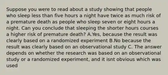 Suppose you were to read about a study showing that people who sleep less than five hours a night have twice as much risk of a premature death as people who sleep seven or eight hours a night. Can you conclude that sleeping the shorter hours courses a higher risk of premature death? A.Yes, because the result was clearly based on a randomized experiment B.No because the result was clearly based on an observational study C. The answer depends on whether the research was based on an observational study or a randomized experiment, and it isnt obvious which was used