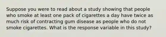 Suppose you were to read about a study showing that people who smoke at least one pack of cigarettes a day have twice as much risk of contracting gum disease as people who do not smoke cigarettes. What is the response variable in this study?