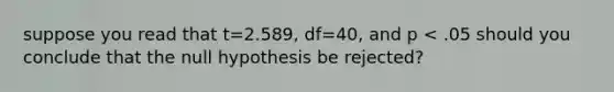 suppose you read that t=2.589, df=40, and p < .05 should you conclude that the null hypothesis be rejected?