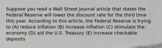 Suppose you read a Wall Street Journal article that states the Federal Reserve will lower the discount rate for the third time this year. According to this article, the Federal Reserve is trying to (A) reduce inflation (B) increase inflation (C) stimulate the economy (D) aid the U.S. Treasury (E) increase checkable deposits