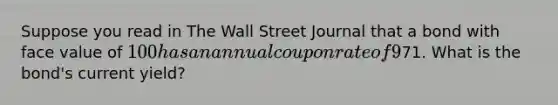 Suppose you read in The Wall Street Journal that a bond with face value of 100 has an annual coupon rate of 9% and a price of71. What is the bond's current yield?