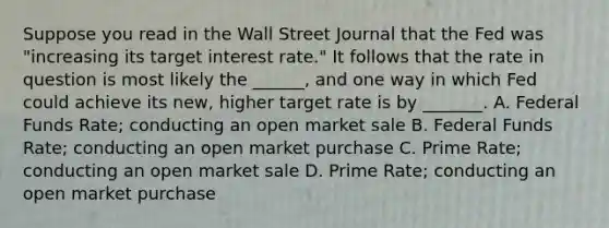 Suppose you read in the Wall Street Journal that the Fed was "increasing its target interest rate." It follows that the rate in question is most likely the ______, and one way in which Fed could achieve its new, higher target rate is by _______. A. Federal Funds Rate; conducting an open market sale B. Federal Funds Rate; conducting an open market purchase C. Prime Rate; conducting an open market sale D. Prime Rate; conducting an open market purchase