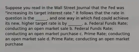 Suppose you read in the Wall Street Journal that the Fed was "increasing its target interest rate." It follows that the rate in question is the ______, and one way in which Fed could achieve its new, higher target rate is by _______. a. Federal Funds Rate; conducting an open market sale b. Federal Funds Rate; conducting an open market purchase c. Prime Rate; conducting an open market sale d. Prime Rate; conducting an open market purchase