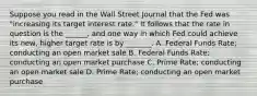 Suppose you read in the Wall Street Journal that the Fed was "increasing its target interest rate." It follows that the rate in question is the ______, and one way in which Fed could achieve its new, higher target rate is by _______. A. Federal Funds Rate; conducting an open market sale B. Federal Funds Rate; conducting an open market purchase C. Prime Rate; conducting an open market sale D. Prime Rate; conducting an open market purchase