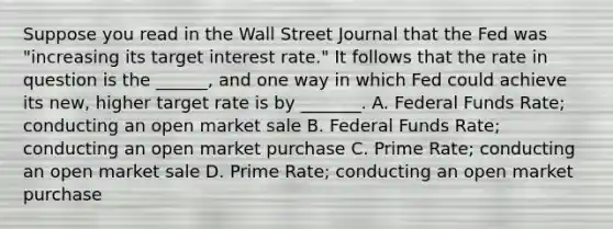 Suppose you read in the Wall Street Journal that the Fed was "increasing its target interest rate." It follows that the rate in question is the ______, and one way in which Fed could achieve its new, higher target rate is by _______. A. Federal Funds Rate; conducting an open market sale B. Federal Funds Rate; conducting an open market purchase C. Prime Rate; conducting an open market sale D. Prime Rate; conducting an open market purchase