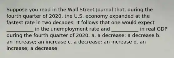 Suppose you read in the Wall Street Journal that, during the fourth quarter of 2020, the U.S. economy expanded at the fastest rate in two decades. It follows that one would expect ___________ in the unemployment rate and ___________ in real GDP during the fourth quarter of 2020. a. a decrease; a decrease b. an increase; an increase c. a decrease; an increase d. an increase; a decrease