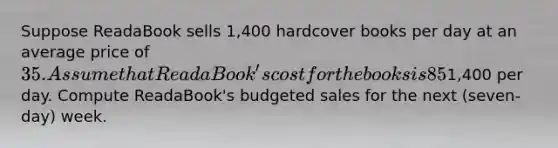 Suppose ReadaBook sells 1,400 hardcover books per day at an average price of 35. Assume that ReadaBook's cost for the books is 85​% of the selling price it charges retail customers. ReadaBook has no beginning​ inventory, but it wants to have a​ three-day supply of ending inventory. Assume that selling and administrative expenses are1,400 per day. Compute ReadaBook's budgeted sales for the next​ (seven-day) week.