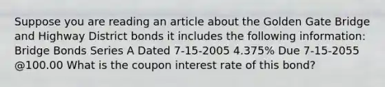 Suppose you are reading an article about the Golden Gate Bridge and Highway District bonds it includes the following information: Bridge Bonds Series A Dated 7-15-2005 4.375% Due 7-15-2055 @100.00 What is the coupon interest rate of this bond?