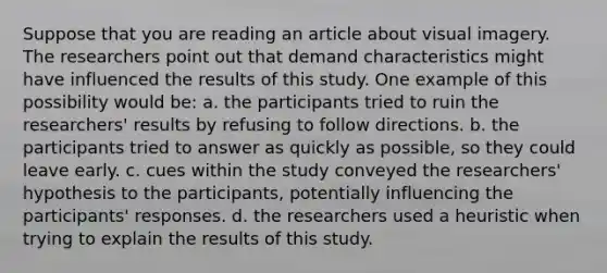 Suppose that you are reading an article about visual imagery. The researchers point out that demand characteristics might have influenced the results of this study. One example of this possibility would be: a. the participants tried to ruin the researchers' results by refusing to follow directions. b. the participants tried to answer as quickly as possible, so they could leave early. c. cues within the study conveyed the researchers' hypothesis to the participants, potentially influencing the participants' responses. d. the researchers used a heuristic when trying to explain the results of this study.