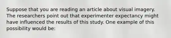 Suppose that you are reading an article about visual imagery. The researchers point out that experimenter expectancy might have influenced the results of this study. One example of this possibility would be: