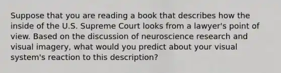 Suppose that you are reading a book that describes how the inside of the U.S. Supreme Court looks from a lawyer's point of view. Based on the discussion of neuroscience research and visual imagery, what would you predict about your visual system's reaction to this description?