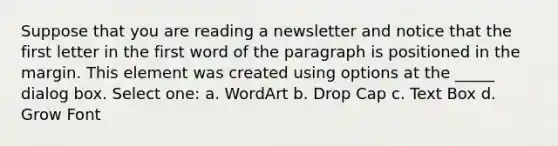 Suppose that you are reading a newsletter and notice that the first letter in the first word of the paragraph is positioned in the margin. This element was created using options at the _____ dialog box. Select one: a. WordArt b. Drop Cap c. Text Box d. Grow Font