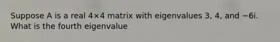 Suppose A is a real 4×4 matrix with eigenvalues 3, 4, and −6i. What is the fourth eigenvalue