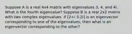 Suppose A is a real 4x4 matrix with eigenvalues 3, 4, and 4i. What is the fourth eigenvalue? Suppose B is a real 2x2 matrix with two complex eigenvalues. If [2+i 3-2i] is an eigenvector corresponding to one of the eigenvalues, then what is an eigenvector corresponding to the other?