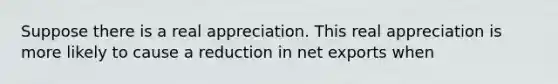 Suppose there is a real appreciation. This real appreciation is more likely to cause a reduction in net exports when