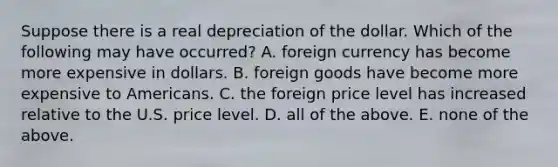 Suppose there is a real depreciation of the dollar. Which of the following may have​ occurred? A. foreign currency has become more expensive in dollars. B. foreign goods have become more expensive to Americans. C. the foreign price level has increased relative to the U.S. price level. D. all of the above. E. none of the above.