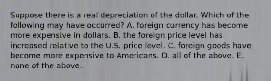 Suppose there is a real depreciation of the dollar. Which of the following may have​ occurred? A. foreign currency has become more expensive in dollars. B. the foreign price level has increased relative to the U.S. price level. C. foreign goods have become more expensive to Americans. D. all of the above. E. none of the above.