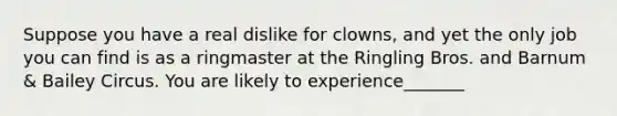 Suppose you have a real dislike for clowns, and yet the only job you can find is as a ringmaster at the Ringling Bros. and Barnum & Bailey Circus. You are likely to experience_______