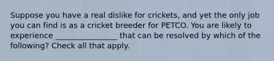 Suppose you have a real dislike for crickets, and yet the only job you can find is as a cricket breeder for PETCO. You are likely to experience ________________ that can be resolved by which of the following? Check all that apply.