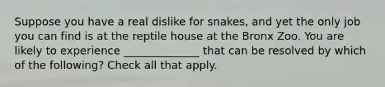 Suppose you have a real dislike for snakes, and yet the only job you can find is at the reptile house at the Bronx Zoo. You are likely to experience ______________ that can be resolved by which of the following? Check all that apply.