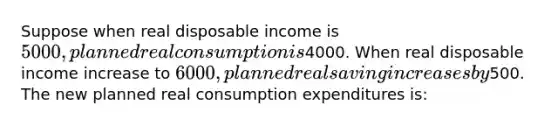 Suppose when real disposable income is 5000, planned real consumption is4000. When real disposable income increase to 6000, planned real saving increases by500. The new planned real consumption expenditures is: