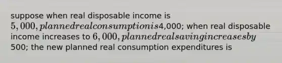 suppose when real disposable income is 5,000, planned real consumption is4,000; when real disposable income increases to 6,000, planned real saving increases by500; the new planned real consumption expenditures is