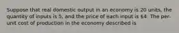 Suppose that real domestic output in an economy is 20 units, the quantity of inputs is 5, and the price of each input is 4. The per-unit cost of production in the economy described is