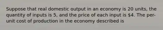 Suppose that real domestic output in an economy is 20 units, the quantity of inputs is 5, and the price of each input is 4. The per-unit cost of production in the economy described is