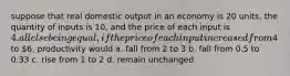 suppose that real domestic output in an economy is 20 units, the quantity of inputs is 10, and the price of each input is 4. all else being equal, if the price of each input increased from4 to 6, productivity would a. fall from 2 to 3 b. fall from 0.5 to 0.33 c. rise from 1 to 2 d. remain unchanged