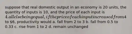 suppose that real domestic output in an economy is 20 units, the quantity of inputs is 10, and the price of each input is 4. all else being equal, if the price of each input increased from4 to 6, productivity would a. fall from 2 to 3 b. fall from 0.5 to 0.33 c. rise from 1 to 2 d. remain unchanged