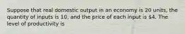 Suppose that real domestic output in an economy is 20 units, the quantity of inputs is 10, and the price of each input is 4. The level of productivity is