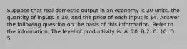 Suppose that real domestic output in an economy is 20 units, the quantity of inputs is 10, and the price of each input is 4. Answer the following question on the basis of this information. Refer to the information. The level of productivity is: A. 20. B.2. C. 10. D. 5.