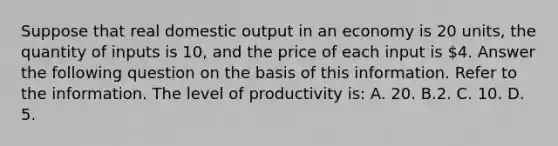 Suppose that real domestic output in an economy is 20 units, the quantity of inputs is 10, and the price of each input is 4. Answer the following question on the basis of this information. Refer to the information. The level of productivity is: A. 20. B.2. C. 10. D. 5.