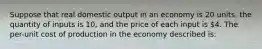 Suppose that real domestic output in an economy is 20 units, the quantity of inputs is 10, and the price of each input is 4. The per-unit cost of production in the economy described is: