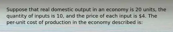 Suppose that real domestic output in an economy is 20 units, the quantity of inputs is 10, and the price of each input is 4. The per-unit cost of production in the economy described is: