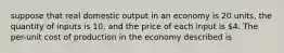 suppose that real domestic output in an economy is 20 units, the quantity of inputs is 10, and the price of each input is 4. The per-unit cost of production in the economy described is