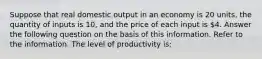 Suppose that real domestic output in an economy is 20 units, the quantity of inputs is 10, and the price of each input is 4. Answer the following question on the basis of this information. Refer to the information. The level of productivity is: