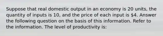 Suppose that real domestic output in an economy is 20 units, the quantity of inputs is 10, and the price of each input is 4. Answer the following question on the basis of this information. Refer to the information. The level of productivity is: