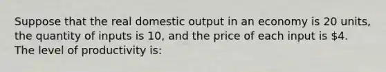 Suppose that the real domestic output in an economy is 20 units, the quantity of inputs is 10, and the price of each input is 4. The level of productivity is: