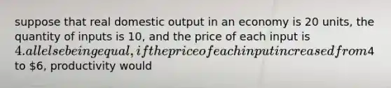 suppose that real domestic output in an economy is 20 units, the quantity of inputs is 10, and the price of each input is 4. all else being equal, if the price of each input increased from4 to 6, productivity would